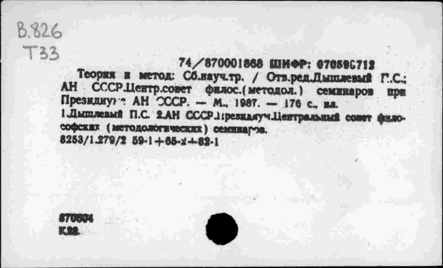 ﻿6Ш
74/870001®« ШИ*Р: «70S8C7II
Теория я метод: Сблауч.тр. / Отяр^дЛытплтдуЯ П.С» АН СССРДеятрховет фялос.( методол.) семжвжроя пре Президиум•«? АН СССР. - М. 1987. - 176 с, ы.
1чДышлежыЯ П.С. ХАН СССРа1редямучДевтр*шшЯ сомт фыо еофехях (метадааопчкт) сешяагж
8253/1J79/1 5»-14-6fr.2-U8J-l
«ЛЯМ КМ